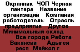 Охранник. ЧОП Черная пантера › Название организации ­ Компания-работодатель › Отрасль предприятия ­ Другое › Минимальный оклад ­ 12 000 - Все города Работа » Вакансии   . Адыгея респ.,Майкоп г.